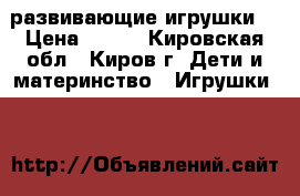 развивающие игрушки  › Цена ­ 500 - Кировская обл., Киров г. Дети и материнство » Игрушки   